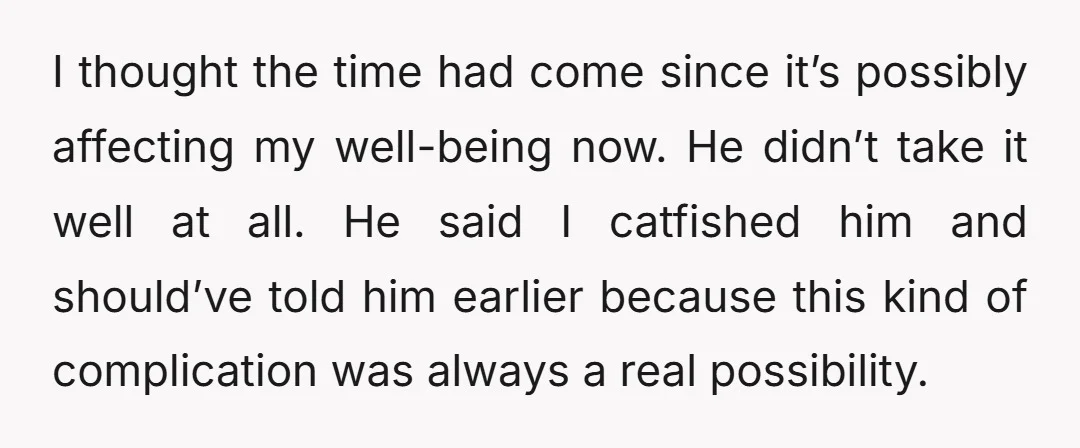 I thought the time had come since it’s possibly affecting my well-being now. He didn’t take it well at all. He said I catfished him and should’ve told him earlier...