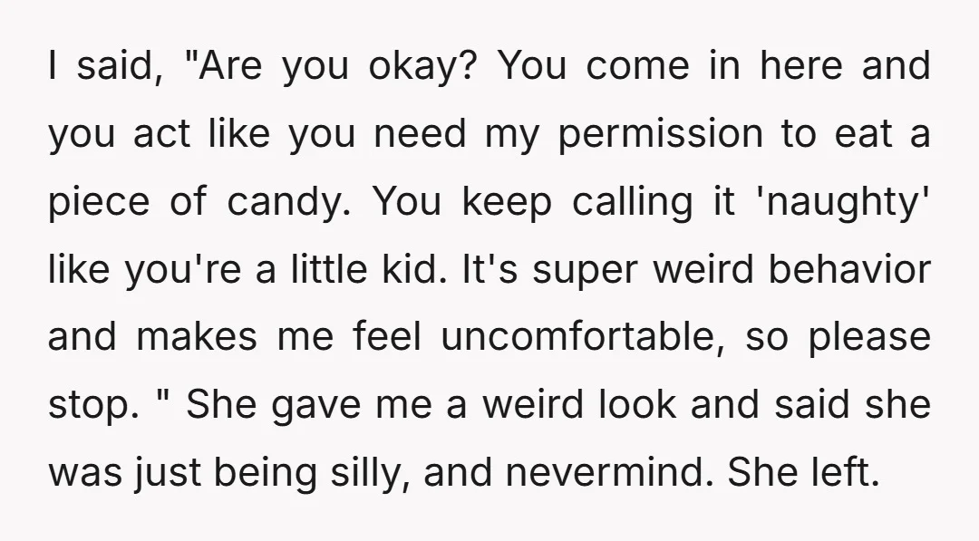 I said, "Are you okay? You come in here and you act like you need my permission to eat a piece of candy. You keep calling it 'naughty' like you're...