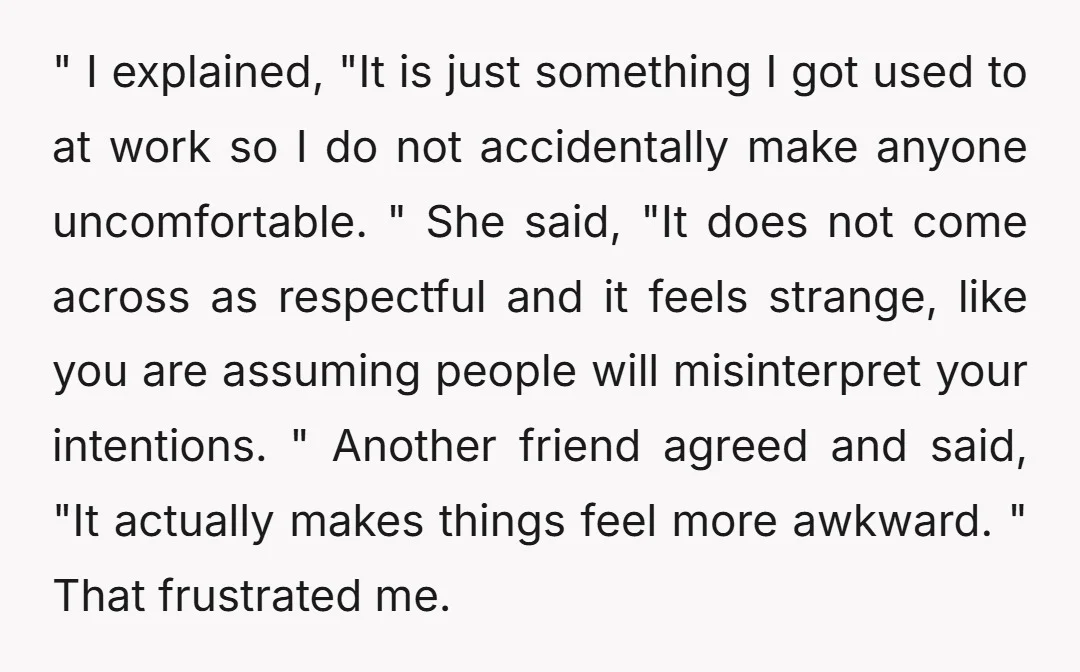 " I explained, "It is just something I got used to at work so I do not accidentally make anyone uncomfortable. " She said, "It does not come across as...