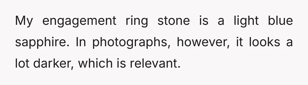 My engagement ring stone is a light blue sapphire. In photographs, however, it looks a lot darker, which is relevant.