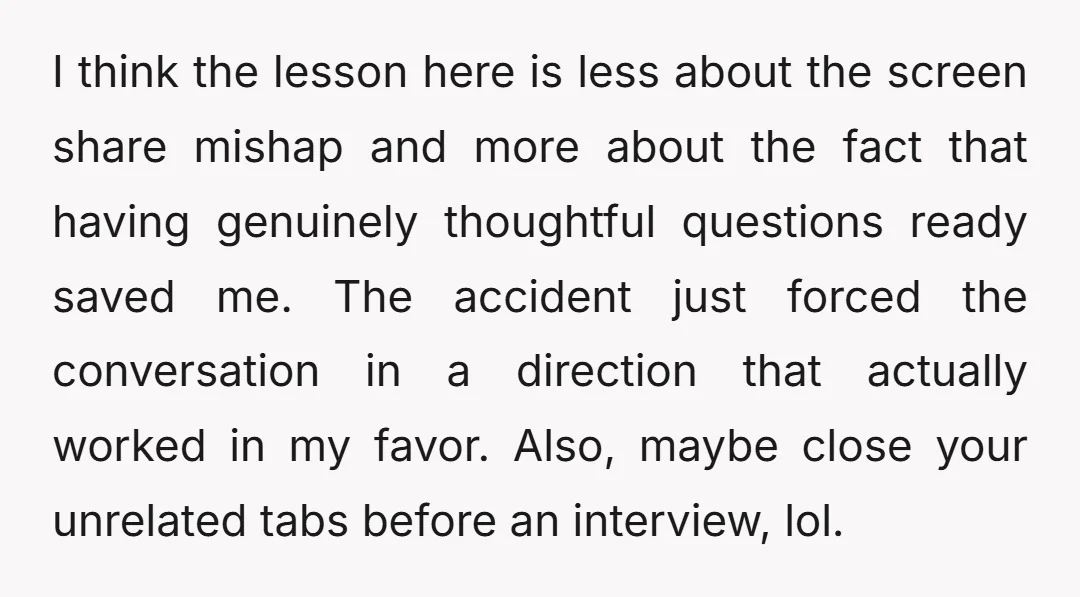 I think the lesson here is less about the screen share mishap and more about the fact that having genuinely thoughtful questions ready saved me. The accident just forced the...