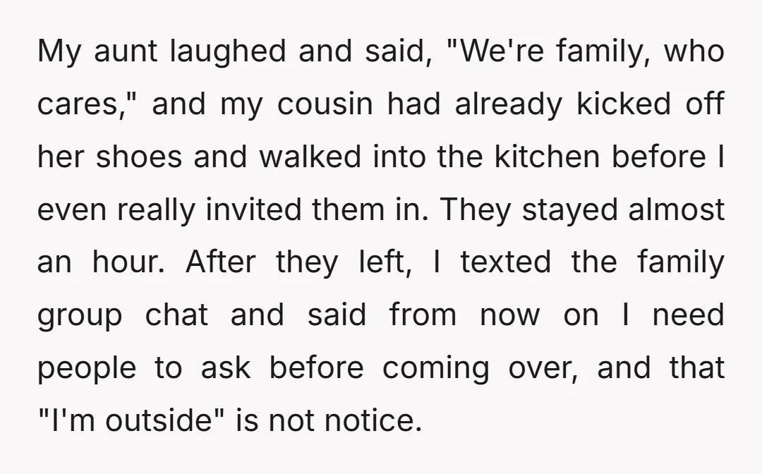 My aunt laughed and said, "We're family, who cares," and my cousin had already kicked off her shoes and walked into the kitchen before I even really invited them in....