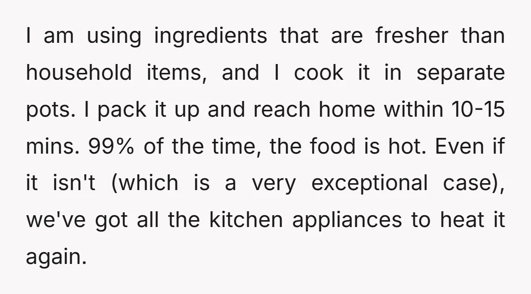 I am using ingredients that are fresher than household items, and I cook it in separate pots. I pack it up and reach home within 10-15 mins. 99% of the...