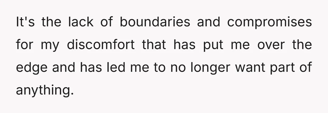 It's the lack of boundaries and compromises for my discomfort that has put me over the edge and has led me to no longer want part of anything.