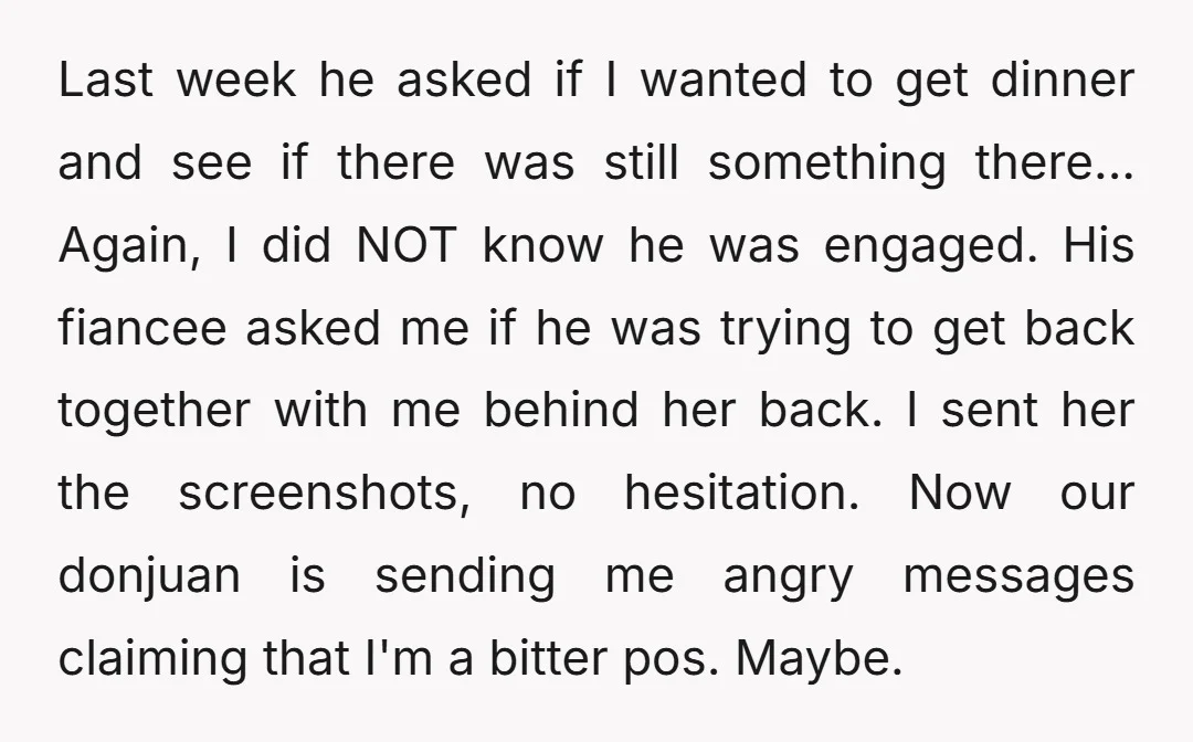 Last week he asked if I wanted to get dinner and see if there was still something there... Again, I did NOT know he was engaged. His fiancee asked me...