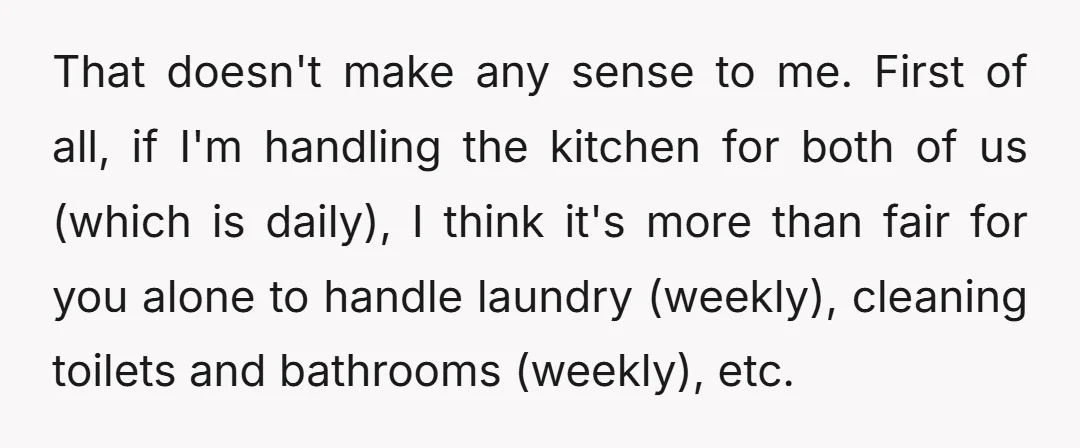 That doesn't make any sense to me. First of all, if I'm handling the kitchen for both of us (which is daily), I think it's more than fair for you...