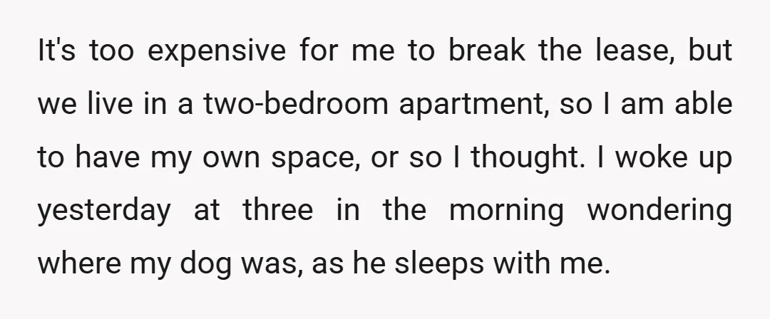 It's too expensive for me to break the lease, but we live in a two-bedroom apartment, so I am able to have my own space, or so I thought. I...