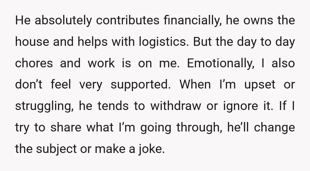 He absolutely contributes financially, he owns the house and helps with logistics. But the day to day chores and work is on me. Emotionally, I also don’t feel very supported....