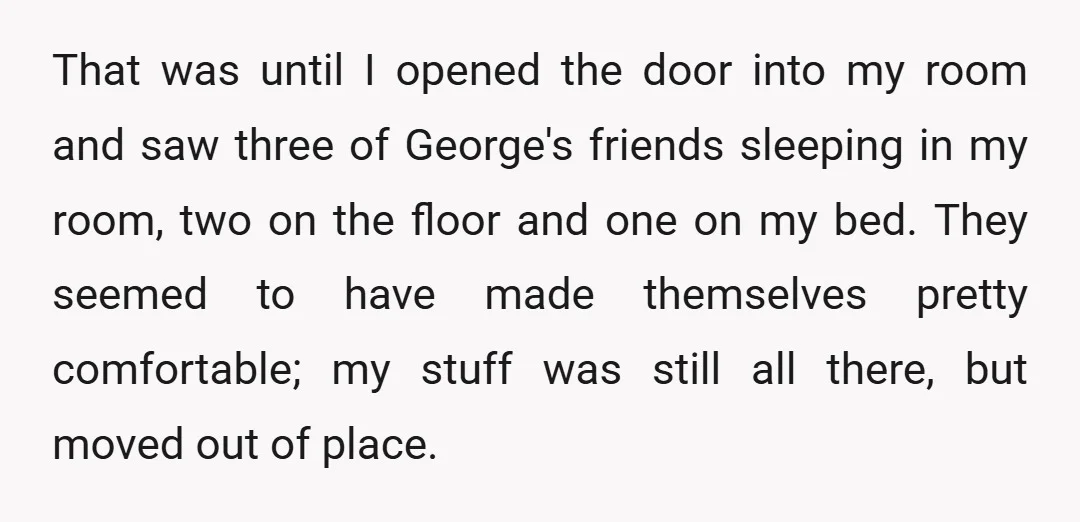 That was until I opened the door into my room and saw three of George's friends sleeping in my room, two on the floor and one on my bed. They...