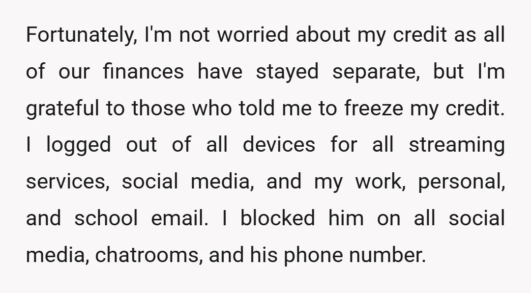 Fortunately, I'm not worried about my credit as all of our finances have stayed separate, but I'm grateful to those who told me to freeze my credit. I logged out...