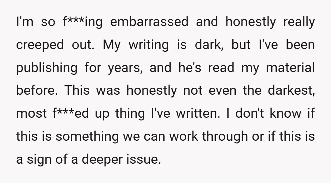 I'm so f***ing embarrassed and honestly really creeped out. My writing is dark, but I've been publishing for years, and he's read my material before. This was honestly not even...