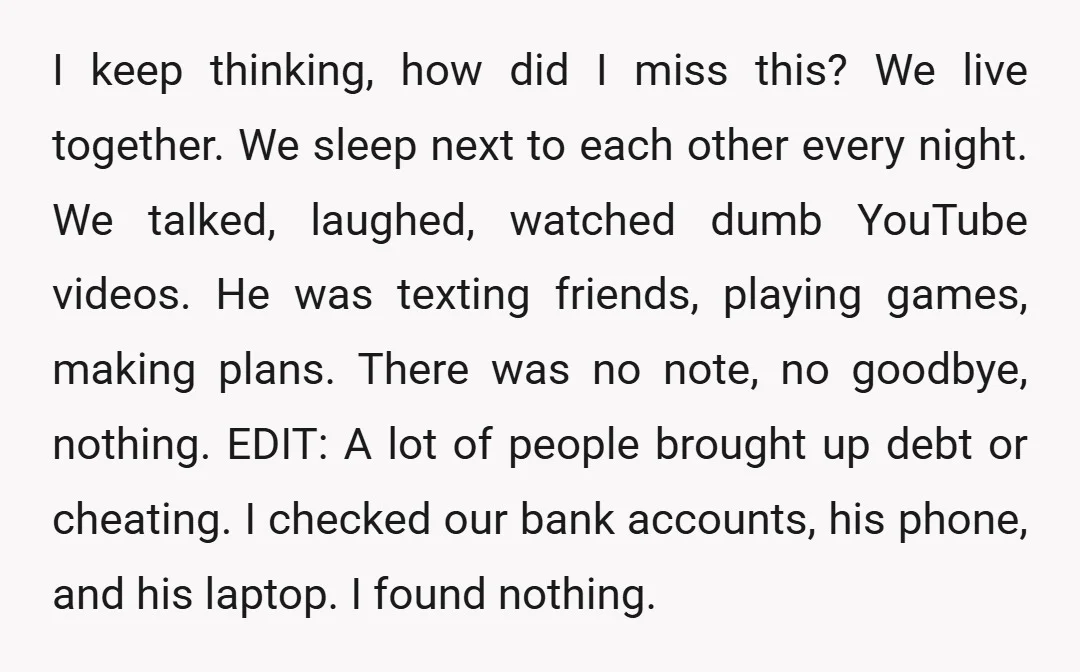 I keep thinking, how did I miss this? We live together. We sleep next to each other every night. We talked, laughed, watched dumb YouTube videos. He was texting friends,...