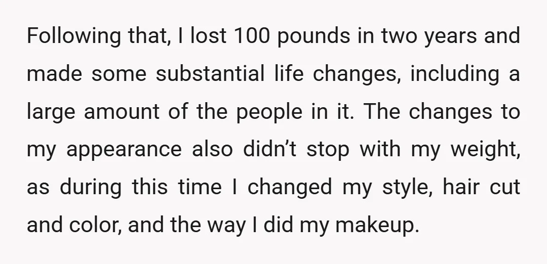 Following that, I lost 100 pounds in two years and made some substantial life changes, including a large amount of the people in it. The changes to my appearance also...