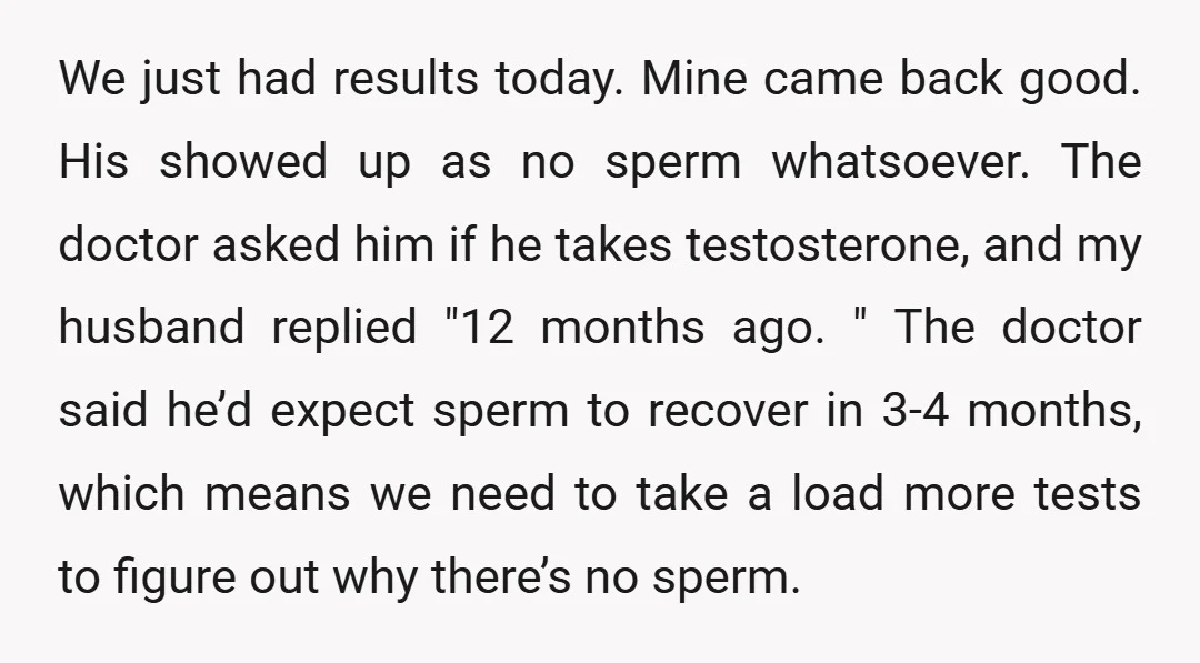 We just had results today. Mine came back good. His showed up as no sperm whatsoever. The doctor asked him if he takes testosterone, and my husband replied "12 months...