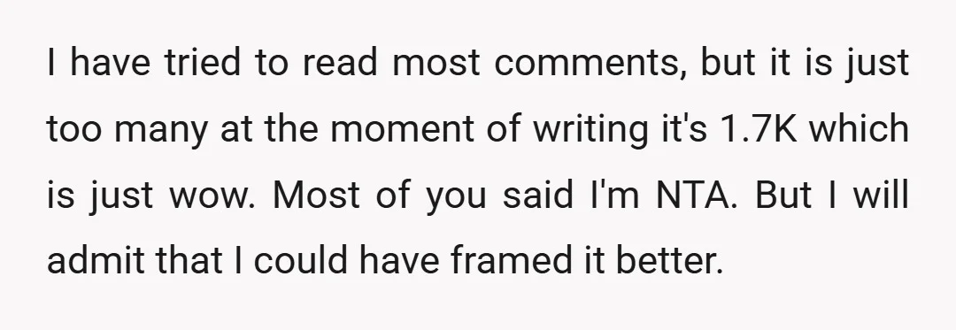 I have tried to read most comments, but it is just too many at the moment of writing it's 1.7K which is just wow. Most of you said I'm NTA....