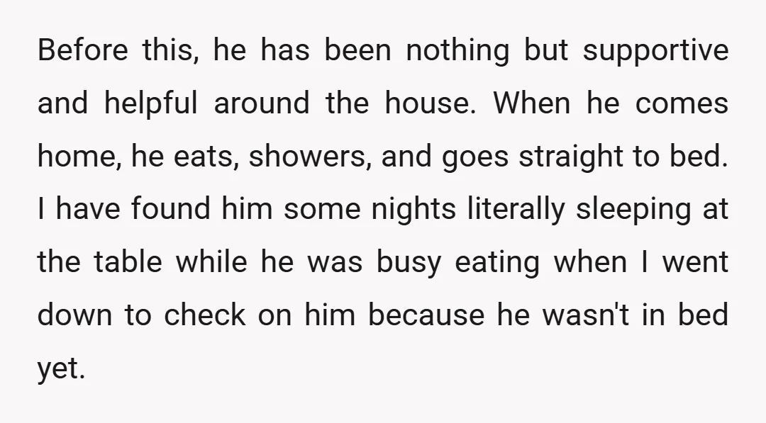 Before this, he has been nothing but supportive and helpful around the house. When he comes home, he eats, showers, and goes straight to bed. I have found him some...
