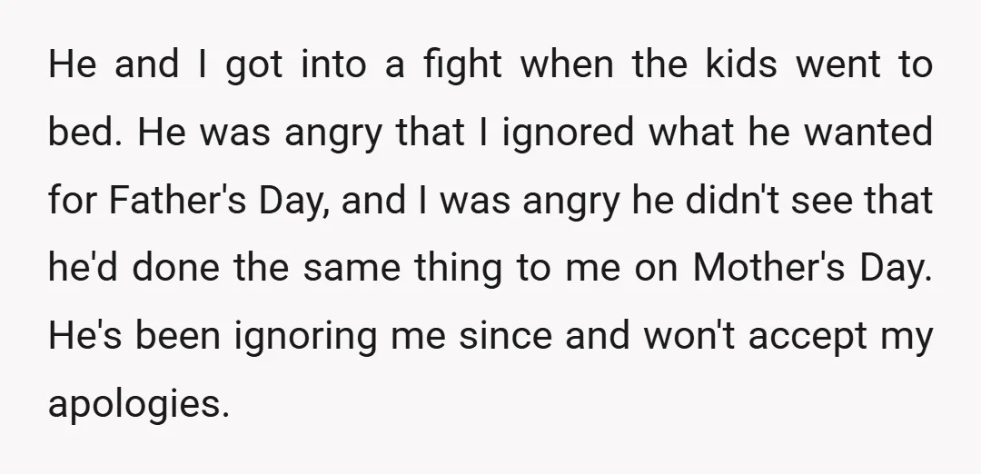 He and I got into a fight when the kids went to bed. He was angry that I ignored what he wanted for Father's Day, and I was angry he...