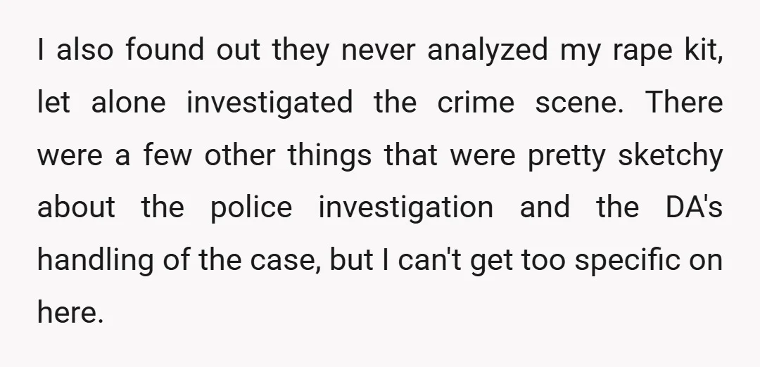 I also found out they never analyzed my rape kit, let alone investigated the crime scene. There were a few other things that were pretty sketchy about the police investigation...