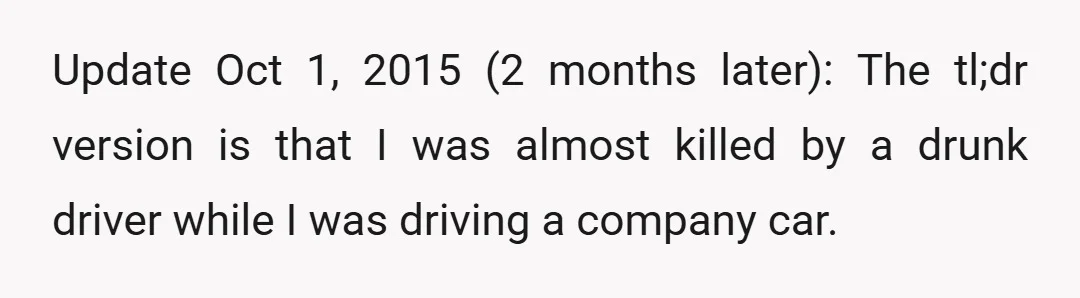 Update Oct 1, 2015 (2 months later): The tl;dr version is that I was almost killed by a drunk driver while I was driving a company car.