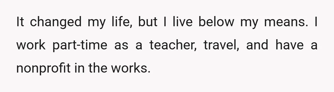 It changed my life, but I live below my means. I work part-time as a teacher, travel, and have a nonprofit in the works.