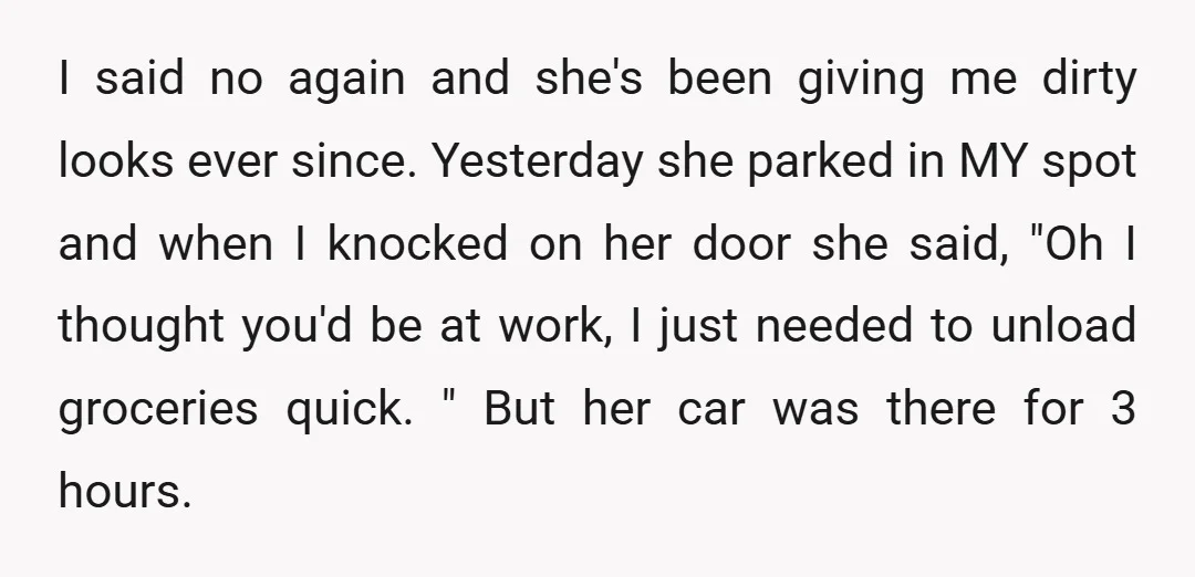 I said no again and she's been giving me dirty looks ever since. Yesterday she parked in MY spot and when I knocked on her door she said, "Oh I...
