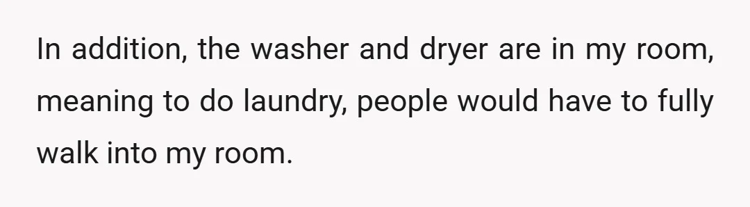 In addition, the washer and dryer are in my room, meaning to do laundry, people would have to fully walk into my room.