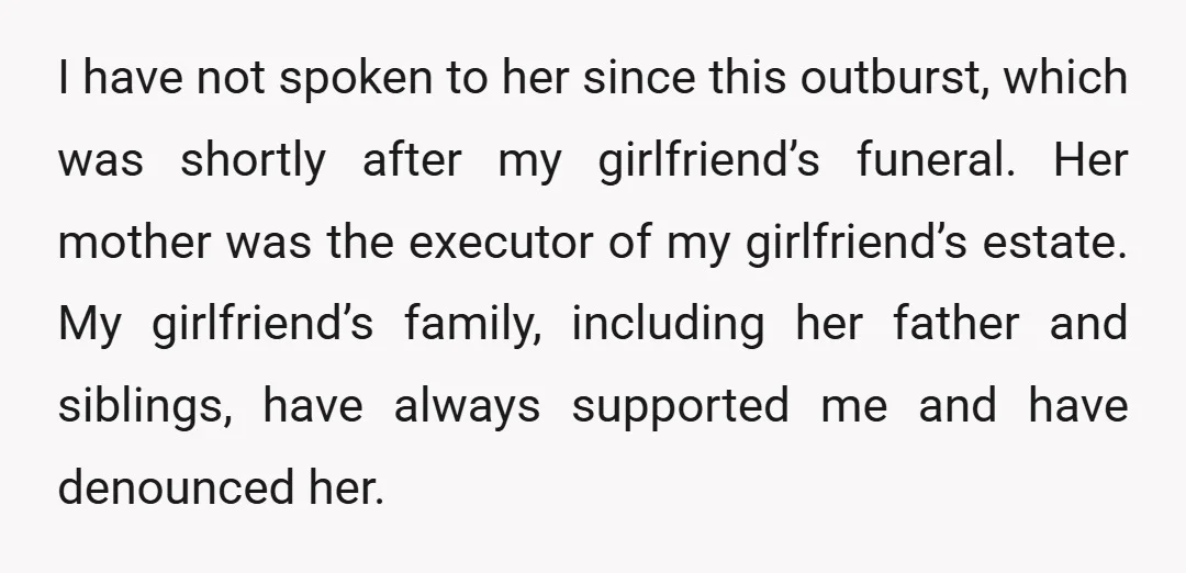 I have not spoken to her since this outburst, which was shortly after my girlfriend’s funeral. Her mother was the executor of my girlfriend’s estate. My girlfriend’s family, including her...