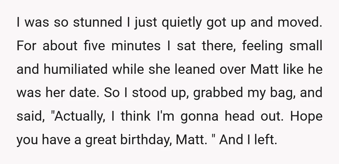 I was so stunned I just quietly got up and moved. For about five minutes I sat there, feeling small and humiliated while she leaned over Matt like he was...