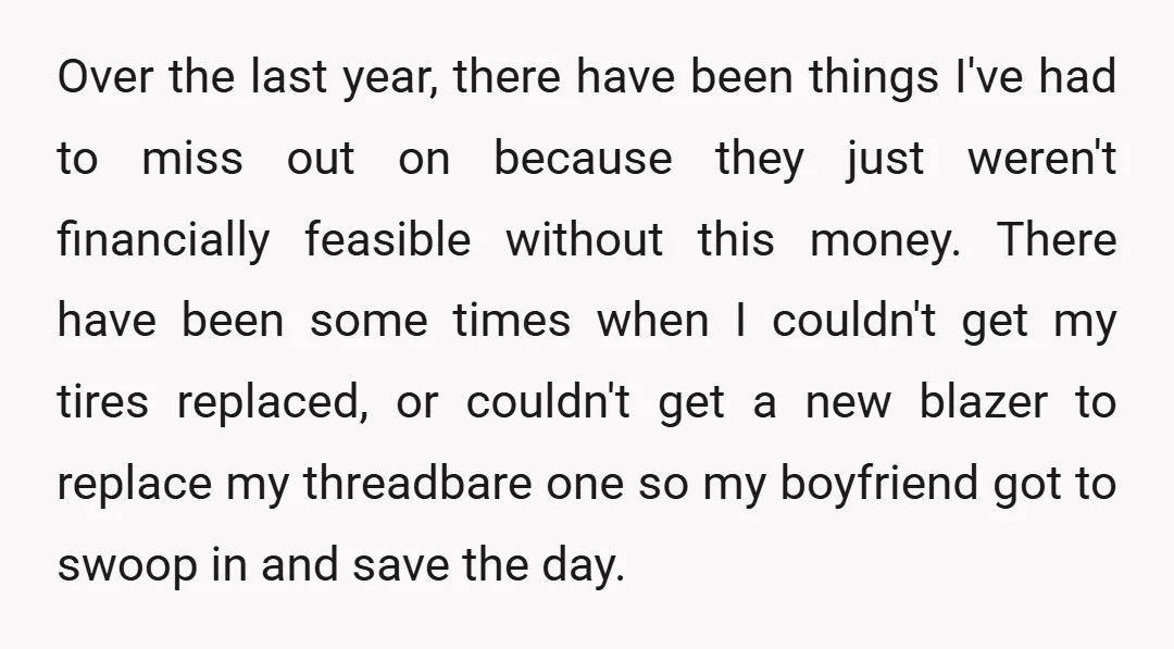 Over the last year, there have been things I've had to miss out on because they just weren't financially feasible without this money. There have been some times when I...