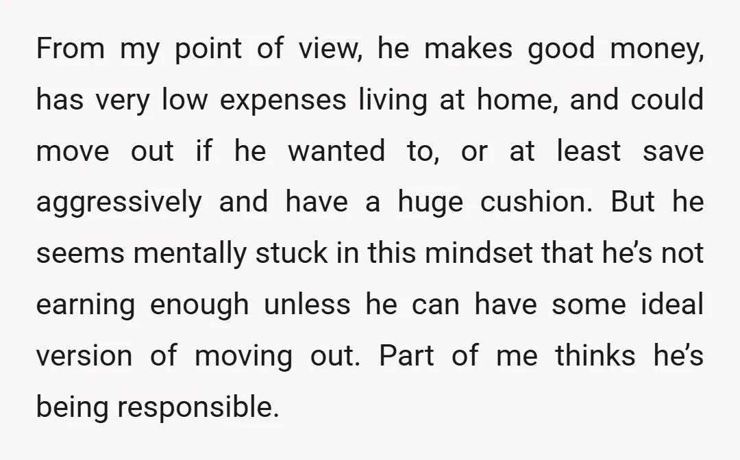From my point of view, he makes good money, has very low expenses living at home, and could move out if he wanted to, or at least save aggressively and...