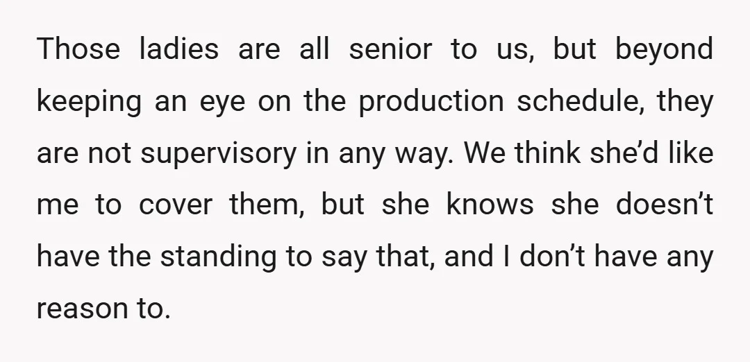Those ladies are all senior to us, but beyond keeping an eye on the production schedule, they are not supervisory in any way. We think she’d like me to cover...