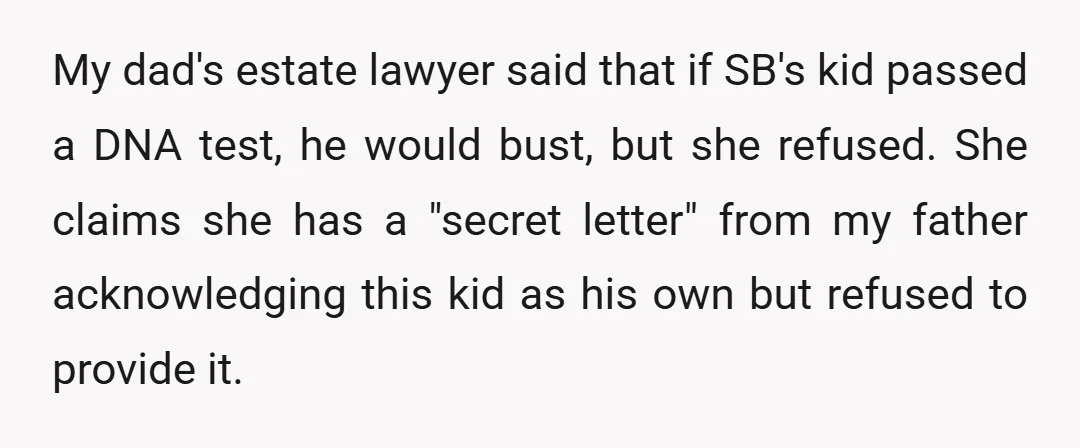 My dad's estate lawyer said that if SB's kid passed a DNA test, he would bust, but she refused. She claims she has a "secret letter" from my father acknowledging...