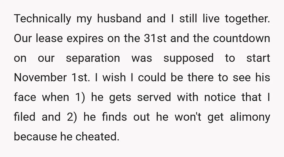 Technically my husband and I still live together. Our lease expires on the 31st and the countdown on our separation was supposed to start November 1st. I wish I could...