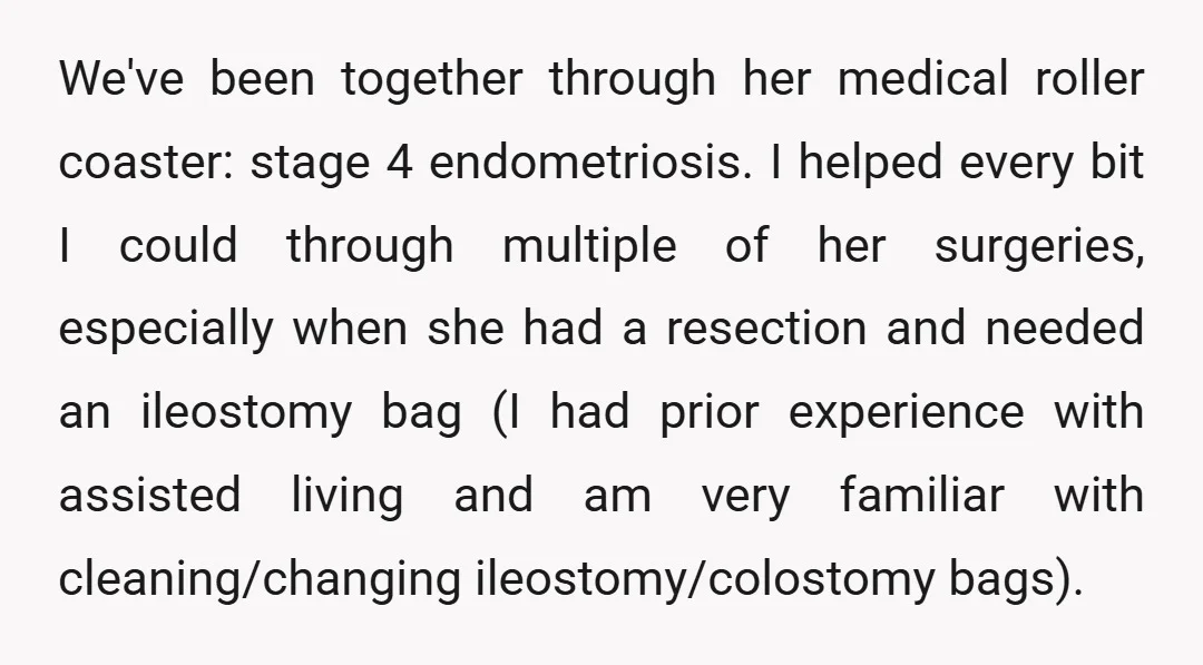 We've been together through her medical roller coaster: stage 4 endometriosis. I helped every bit I could through multiple of her surgeries, especially when she had a resection and needed...