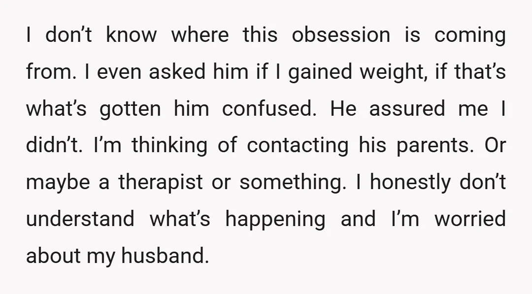 I don’t know where this obsession is coming from. I even asked him if I gained weight, if that’s what’s gotten him confused. He assured me I didn’t. I’m thinking...