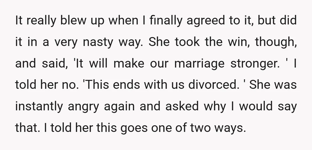 It really blew up when I finally agreed to it, but did it in a very nasty way. She took the win, though, and said, 'It will make our marriage...