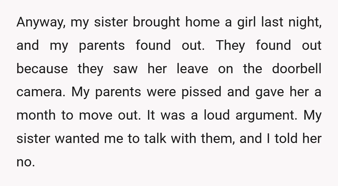 Anyway, my sister brought home a girl last night, and my parents found out. They found out because they saw her leave on the doorbell camera. My parents were pissed...