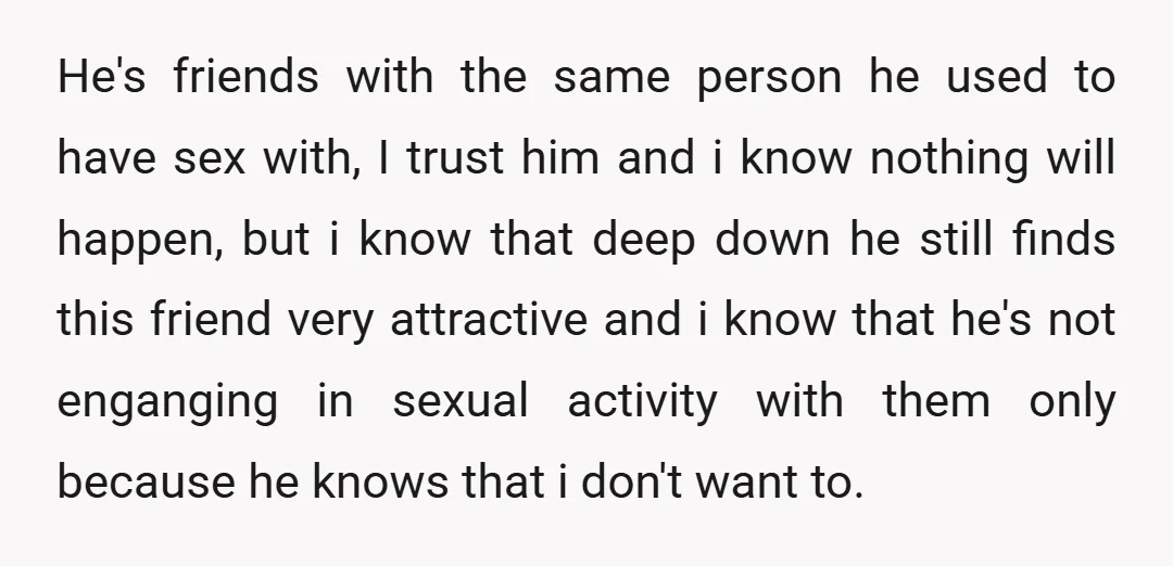 He's friends with the same person he used to have sex with, I trust him and i know nothing will happen, but i know that deep down he still finds...