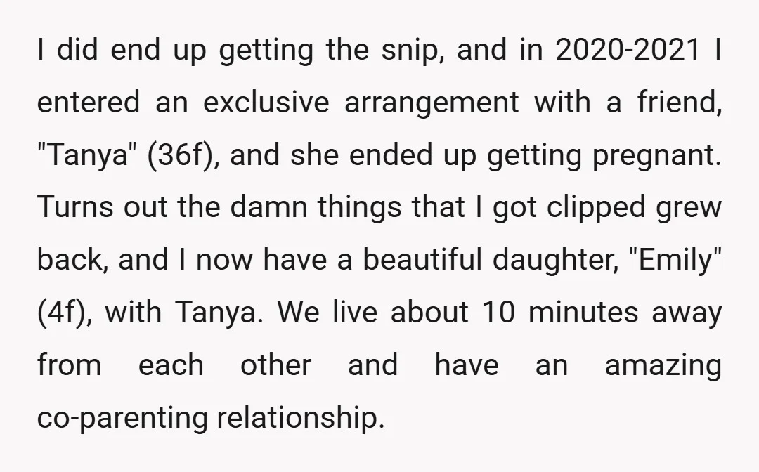 I did end up getting the snip, and in 2020-2021 I entered an exclusive arrangement with a friend, "Tanya" (36f), and she ended up getting pregnant. Turns out the damn...