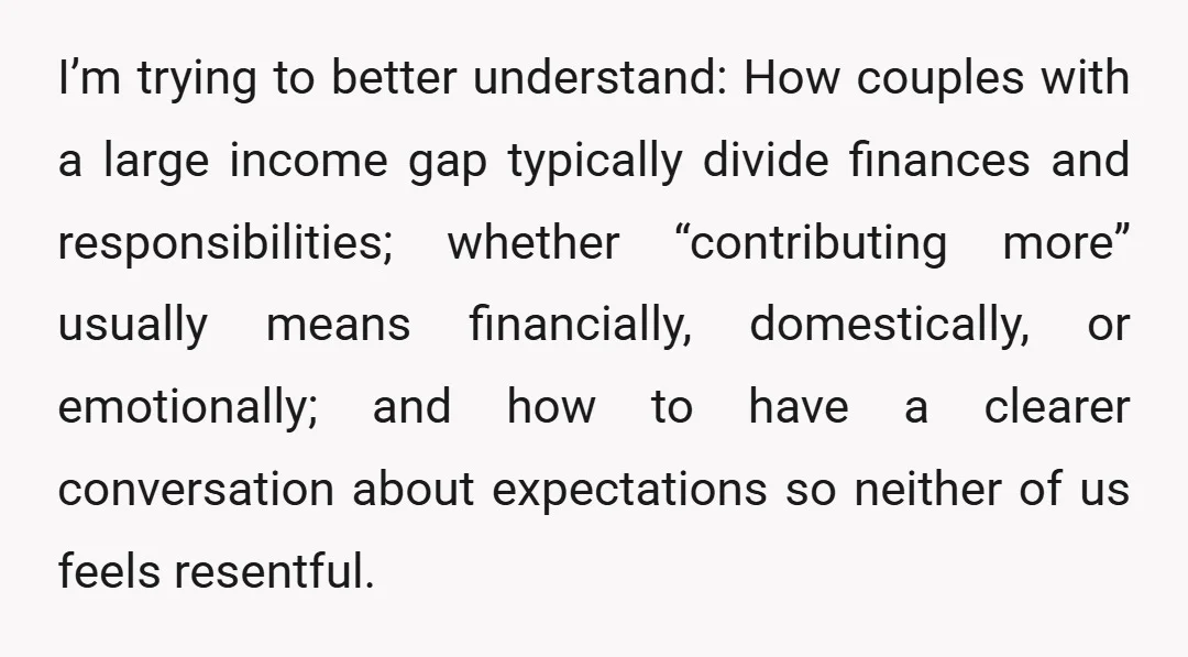 I’m trying to better understand: How couples with a large income gap typically divide finances and responsibilities; whether “contributing more” usually means financially, domestically, or emotionally; and how to have...