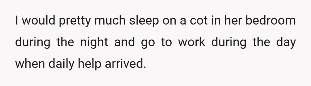 I would pretty much sleep on a cot in her bedroom during the night and go to work during the day when daily help arrived.