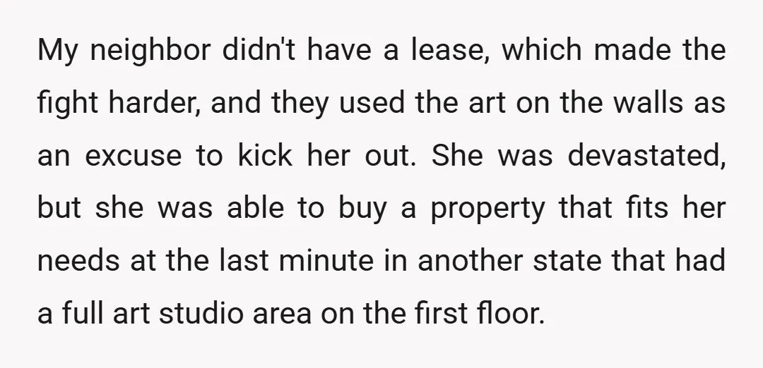 My neighbor didn't have a lease, which made the fight harder, and they used the art on the walls as an excuse to kick her out. She was devastated, but...