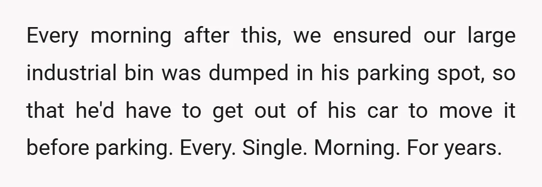 Every morning after this, we ensured our large industrial bin was dumped in his parking spot, so that he'd have to get out of his car to move it before...