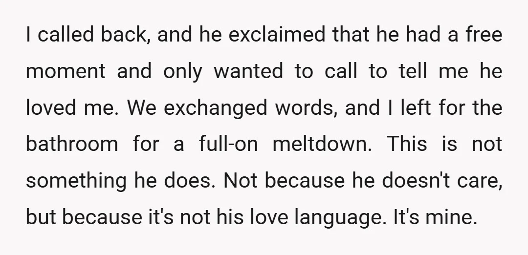 I called back, and he exclaimed that he had a free moment and only wanted to call to tell me he loved me. We exchanged words, and I left for...