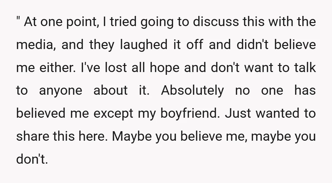" At one point, I tried going to discuss this with the media, and they laughed it off and didn't believe me either. I've lost all hope and don't want...