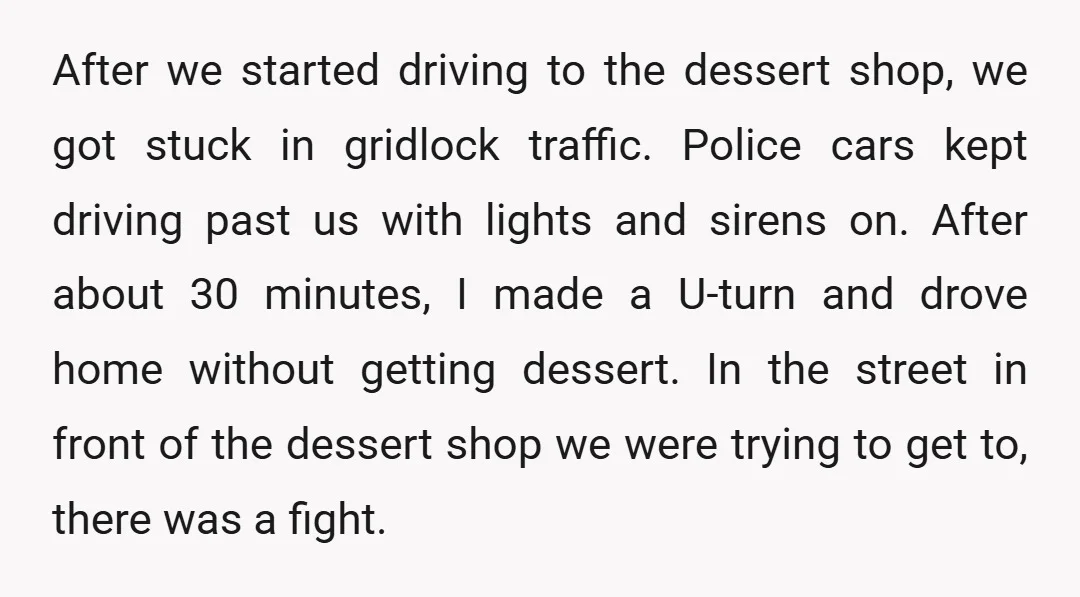 After we started driving to the dessert shop, we got stuck in gridlock traffic. Police cars kept driving past us with lights and sirens on. After about 30 minutes, I...