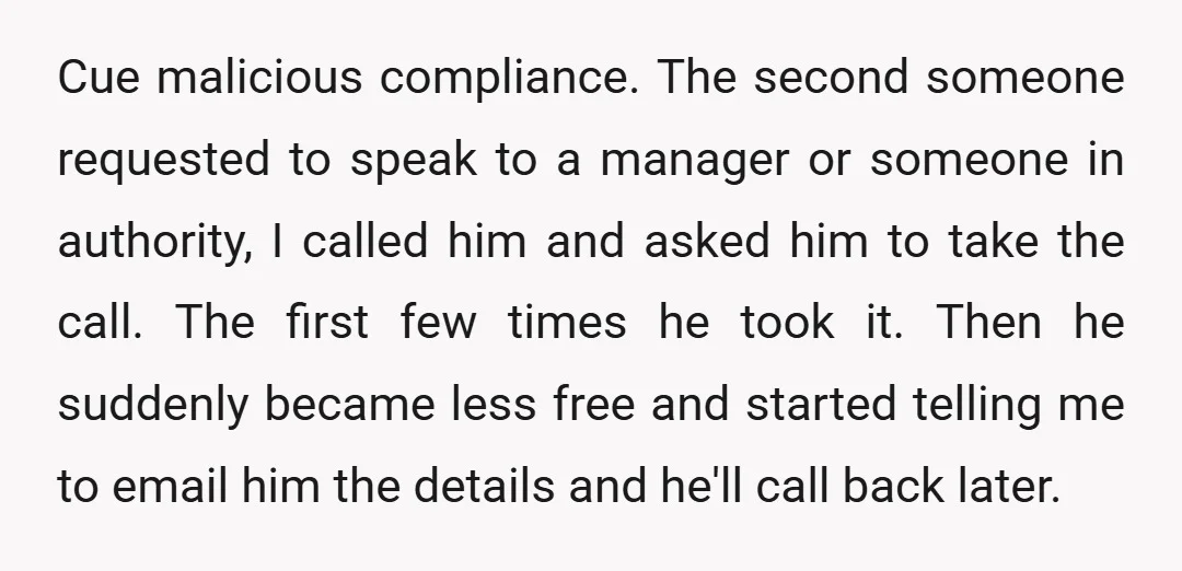 Cue malicious compliance. The second someone requested to speak to a manager or someone in authority, I called him and asked him to take the call. The first few times...