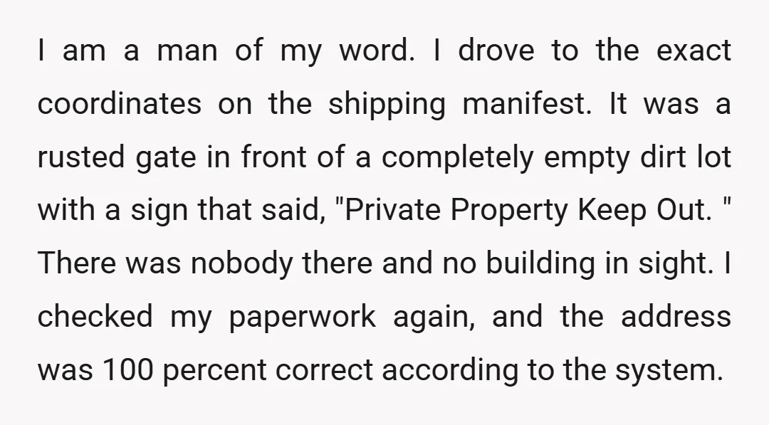 I am a man of my word. I drove to the exact coordinates on the shipping manifest. It was a rusted gate in front of a completely empty dirt lot...