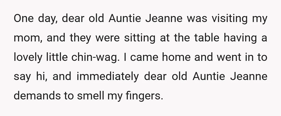 One day, dear old Auntie Jeanne was visiting my mom, and they were sitting at the table having a lovely little chin-wag. I came home and went in to say...