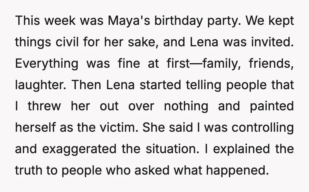 This week was Maya's birthday party. We kept things civil for her sake, and Lena was invited. Everything was fine at first—family, friends, laughter. Then Lena started telling people that...